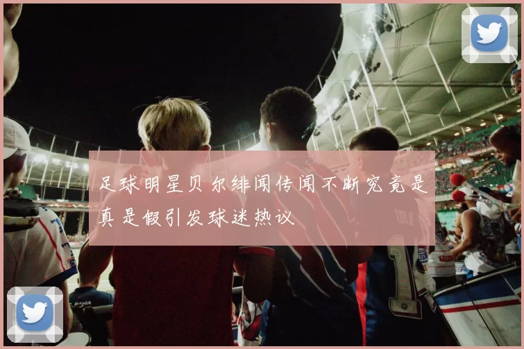 足球明星贝尔绯闻传闻不断究竟是真是假引发球迷热议