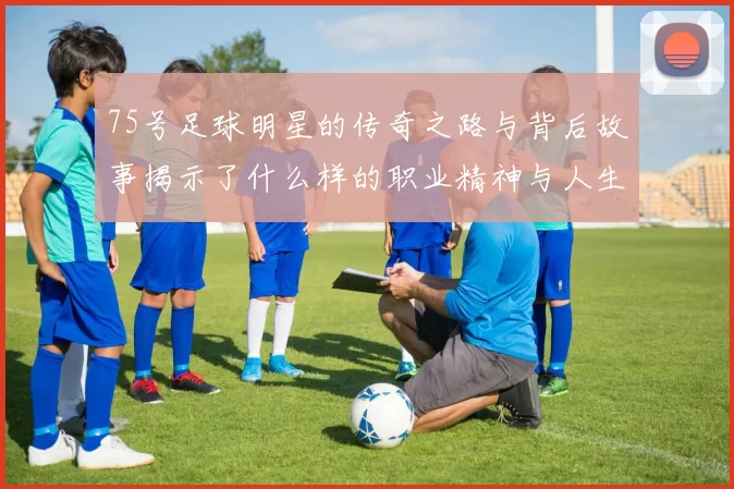 75号足球明星的传奇之路与背后故事揭示了什么样的职业精神与人生哲学