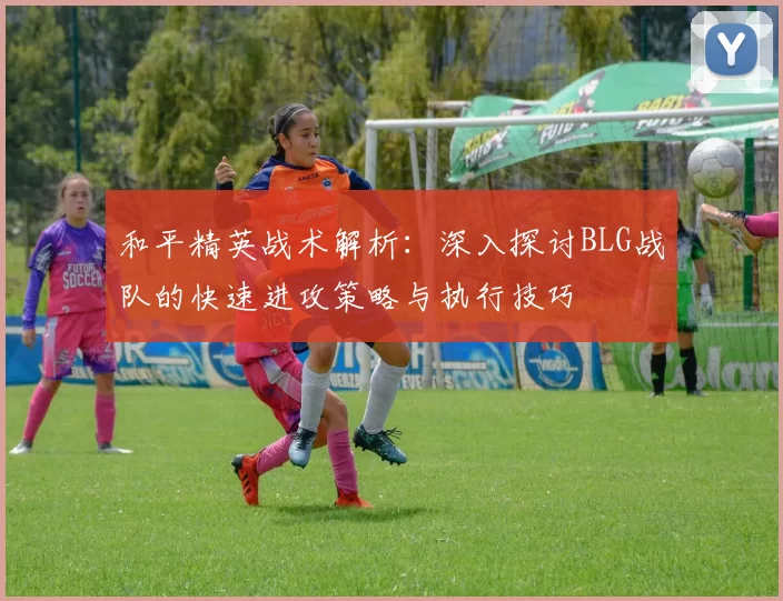 和平精英战术解析：深入探讨BLG战队的快速进攻策略与执行技巧