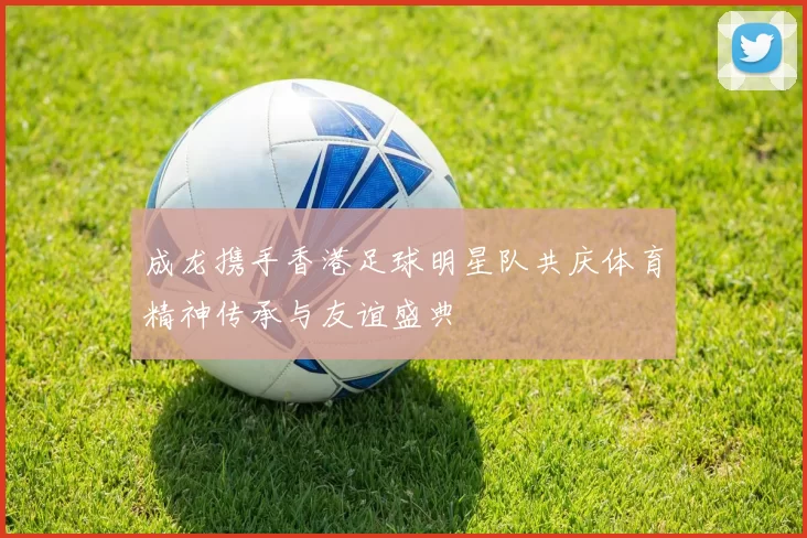 成龙携手香港足球明星队共庆体育精神传承与友谊盛典