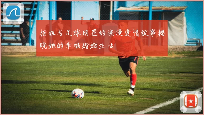柜姐与足球明星的浪漫爱情故事揭晓她的幸福婚姻生活