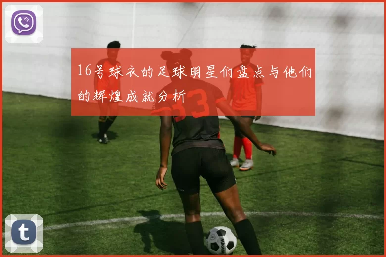16号球衣的足球明星们盘点与他们的辉煌成就分析