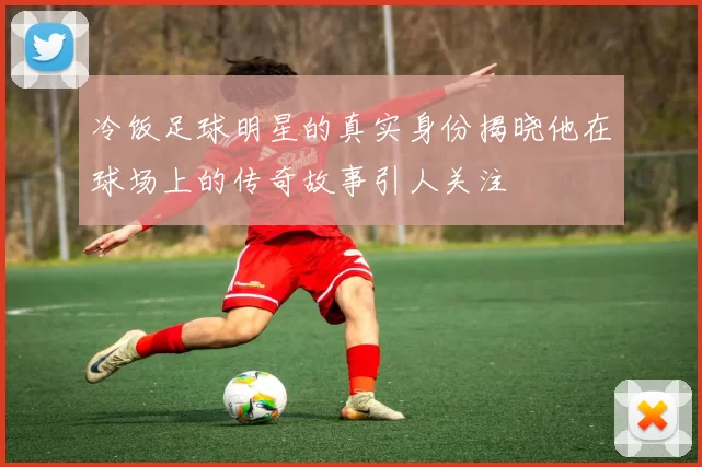 冷饭足球明星的真实身份揭晓他在球场上的传奇故事引人关注