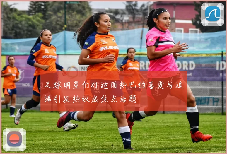 足球明星们对迪丽热巴的喜爱与追捧引发热议成焦点话题
