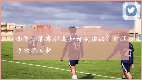 西甲比赛赛程是如何安排的？时间与场次分析
