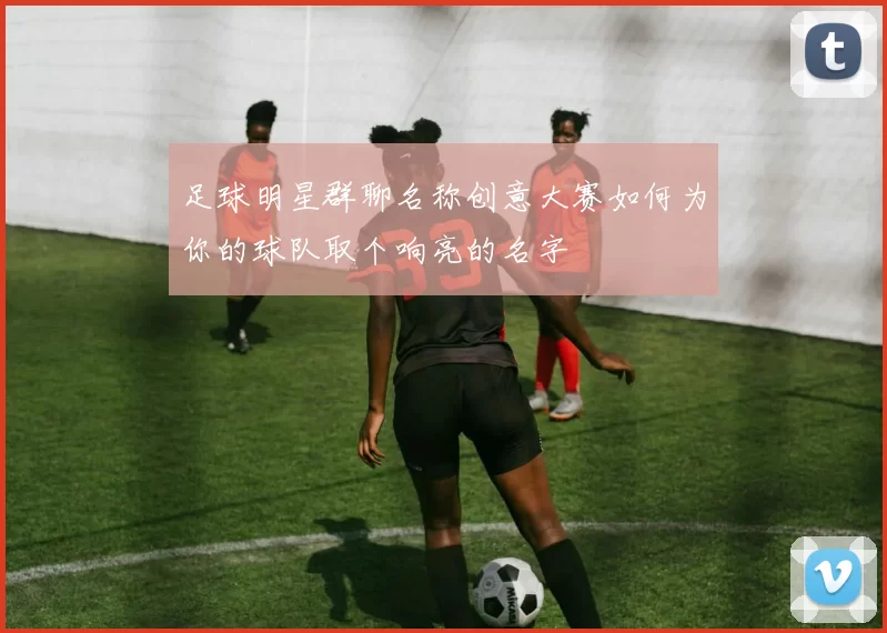 足球明星群聊名称创意大赛如何为你的球队取个响亮的名字