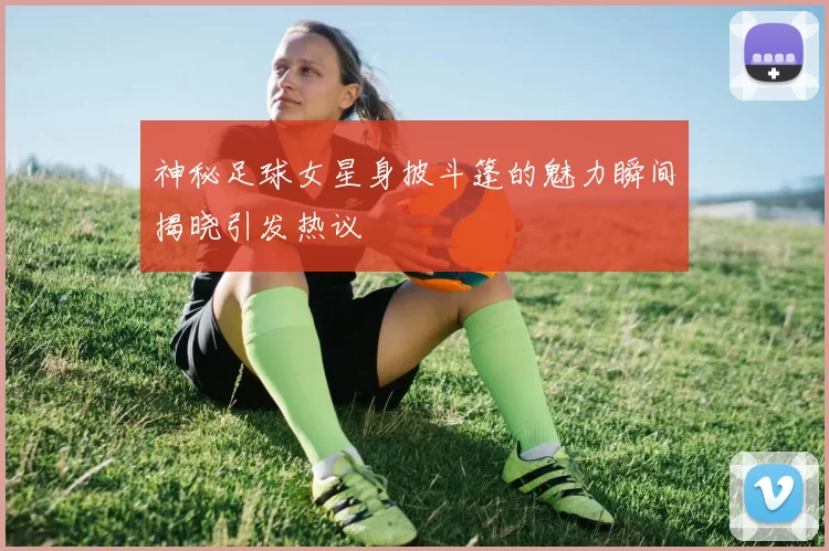 神秘足球女星身披斗篷的魅力瞬间揭晓引发热议