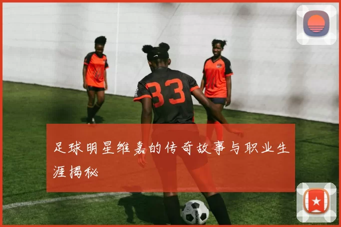 足球明星维嘉的传奇故事与职业生涯揭秘