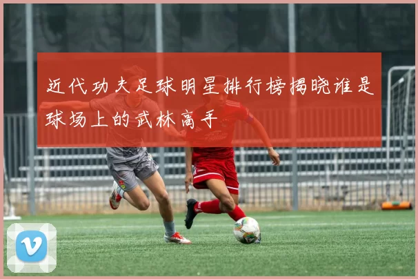 近代功夫足球明星排行榜揭晓谁是球场上的武林高手