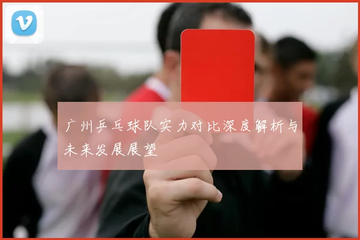 广州乒乓球队实力对比深度解析与未来发展展望