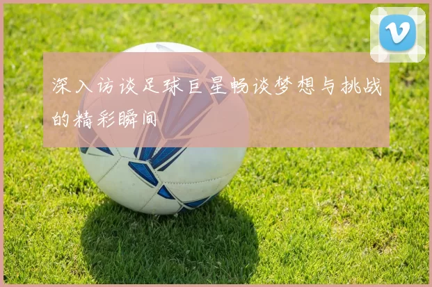 深入访谈足球巨星畅谈梦想与挑战的精彩瞬间