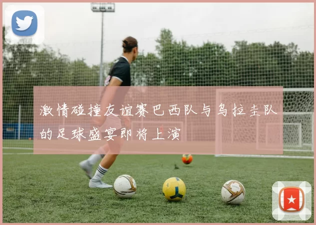 激情碰撞友谊赛巴西队与乌拉圭队的足球盛宴即将上演