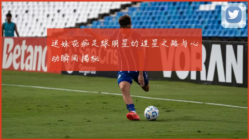 迷妹花痴足球明星的追星之路与心动瞬间揭秘