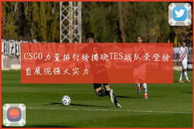 CSGO力量排行榜揭晓TES战队荣登榜首展现强大实力