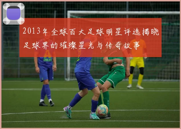 2013年全球百大足球明星评选揭晓足球界的璀璨星光与传奇故事