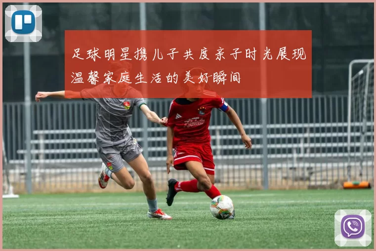足球明星携儿子共度亲子时光展现温馨家庭生活的美好瞬间