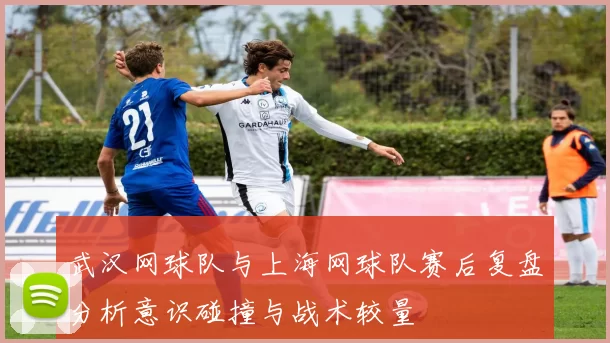 武汉网球队与上海网球队赛后复盘分析意识碰撞与战术较量
