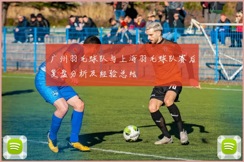 广州羽毛球队与上海羽毛球队赛后复盘分析及经验总结
