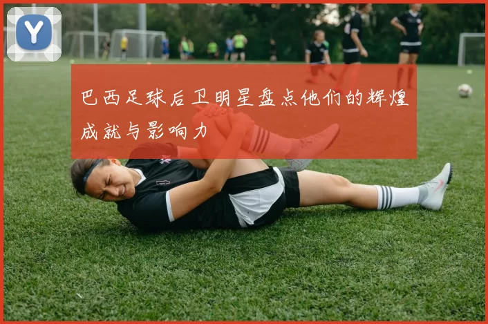巴西足球后卫明星盘点他们的辉煌成就与影响力