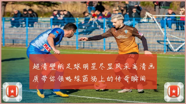超清壁纸足球明星尽显风采高清画质带你领略绿茵场上的传奇瞬间