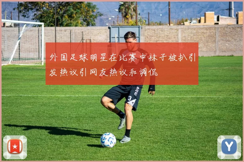 外国足球明星在比赛中袜子被扒引发热议引网友热议和调侃
