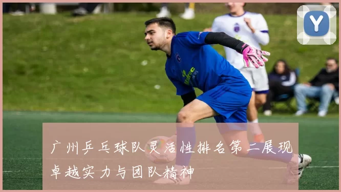 广州乒乓球队灵活性排名第二展现卓越实力与团队精神