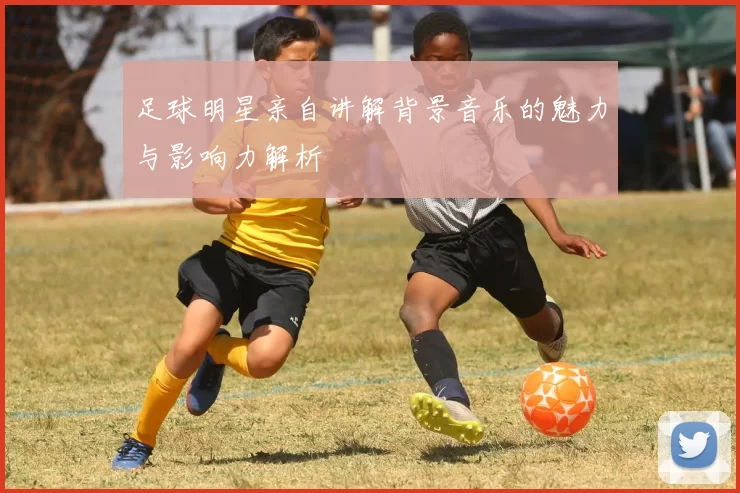 足球明星亲自讲解背景音乐的魅力与影响力解析