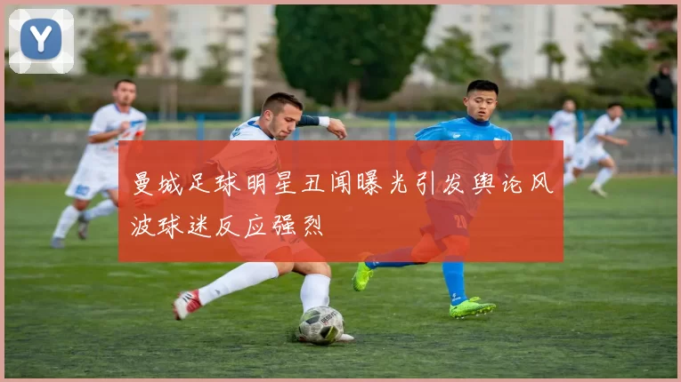 曼城足球明星丑闻曝光引发舆论风波球迷反应强烈
