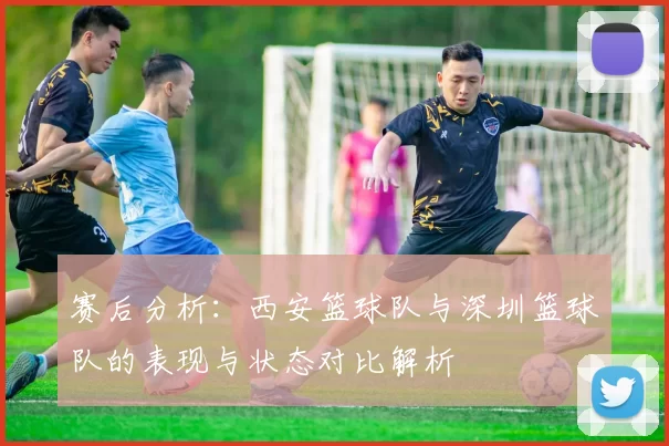 赛后分析：西安篮球队与深圳篮球队的表现与状态对比解析