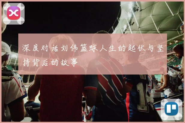 深度对话刘伟篮球人生的起伏与坚持背后的故事