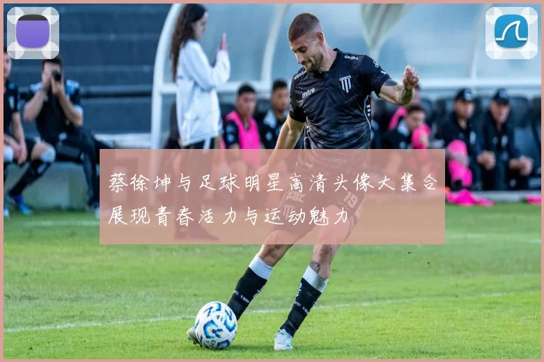 蔡徐坤与足球明星高清头像大集合展现青春活力与运动魅力