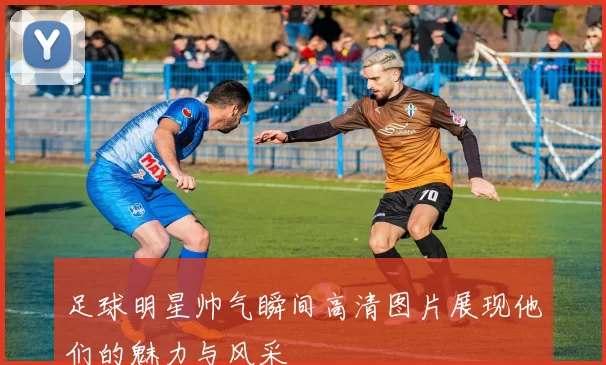 足球明星帅气瞬间高清图片展现他们的魅力与风采