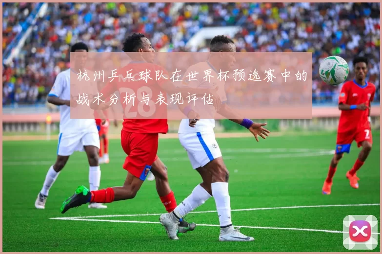 杭州乒乓球队在世界杯预选赛中的战术分析与表现评估