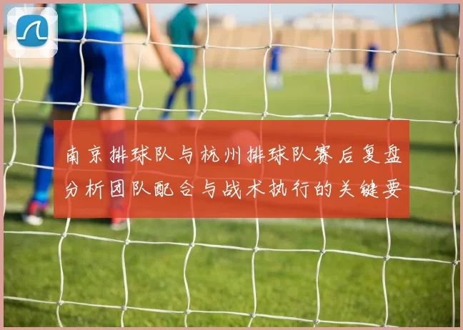 南京排球队与杭州排球队赛后复盘分析团队配合与战术执行的关键要素
