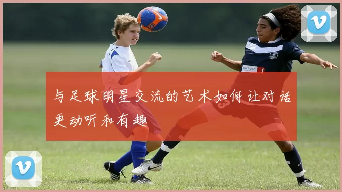 与足球明星交流的艺术如何让对话更动听和有趣
