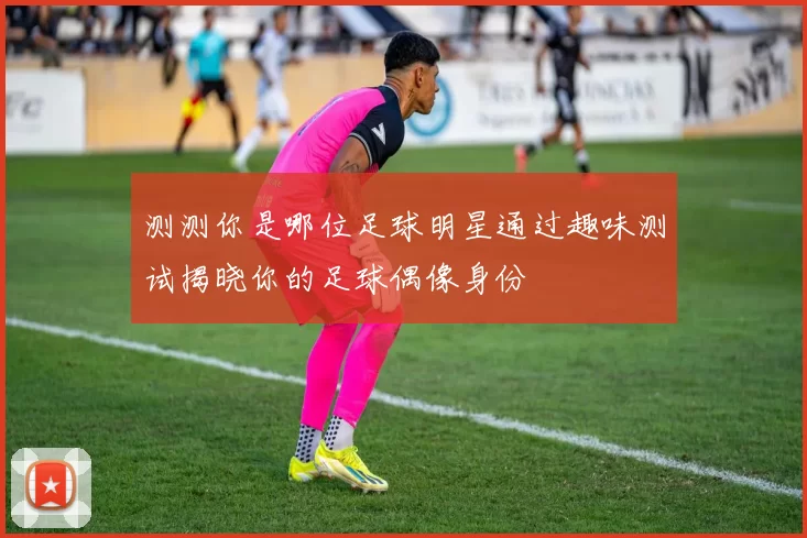 测测你是哪位足球明星通过趣味测试揭晓你的足球偶像身份