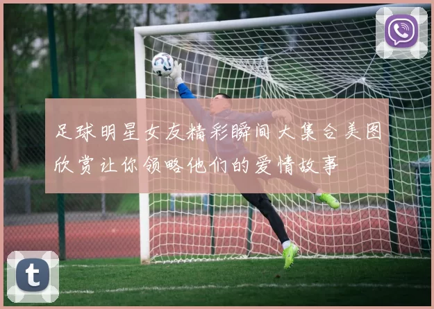 足球明星女友精彩瞬间大集合美图欣赏让你领略他们的爱情故事