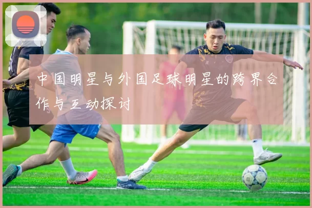 中国明星与外国足球明星的跨界合作与互动探讨