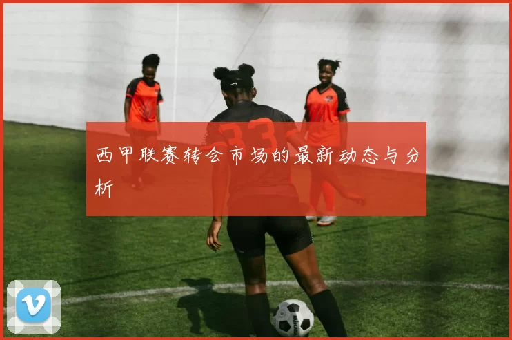 西甲联赛转会市场的最新动态与分析