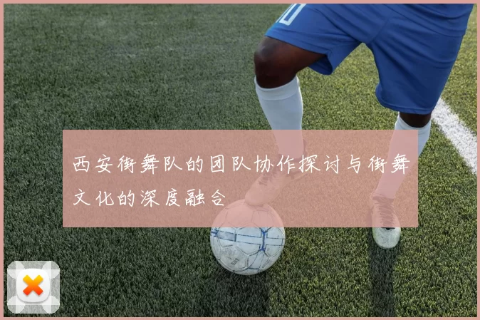 西安街舞队的团队协作探讨与街舞文化的深度融合