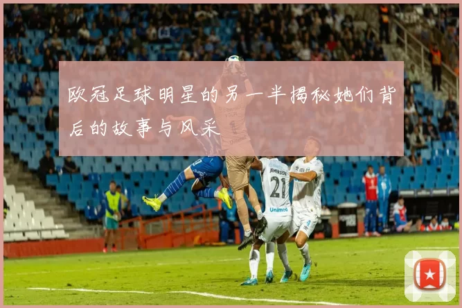 欧冠足球明星的另一半揭秘她们背后的故事与风采