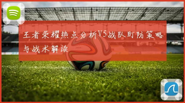 王者荣耀热点分析V5战队盯防策略与战术解读