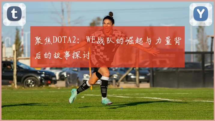 聚焦DOTA2：WE战队的崛起与力量背后的故事探讨