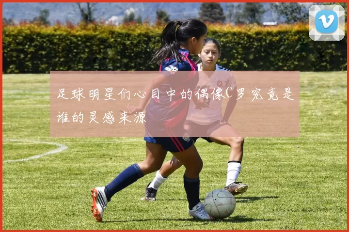 足球明星们心目中的偶像C罗究竟是谁的灵感来源