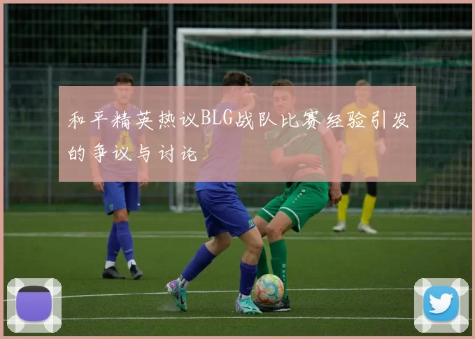 和平精英热议BLG战队比赛经验引发的争议与讨论