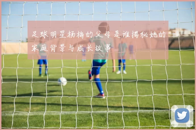足球明星杨梅的父母是谁揭秘她的家庭背景与成长故事