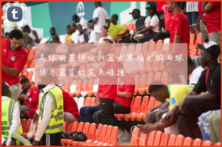 足球明星热议扣篮大赛精彩瞬间球场与篮筐的完美碰撞