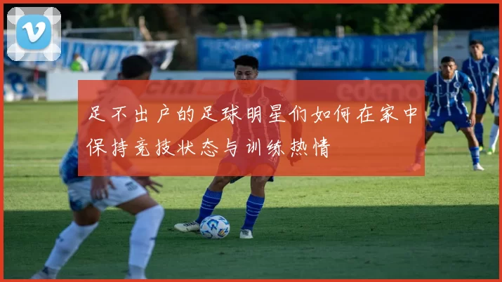 足不出户的足球明星们如何在家中保持竞技状态与训练热情