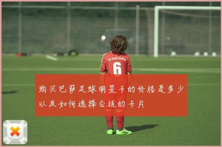购买巴萨足球明星卡的价格是多少以及如何选择合适的卡片