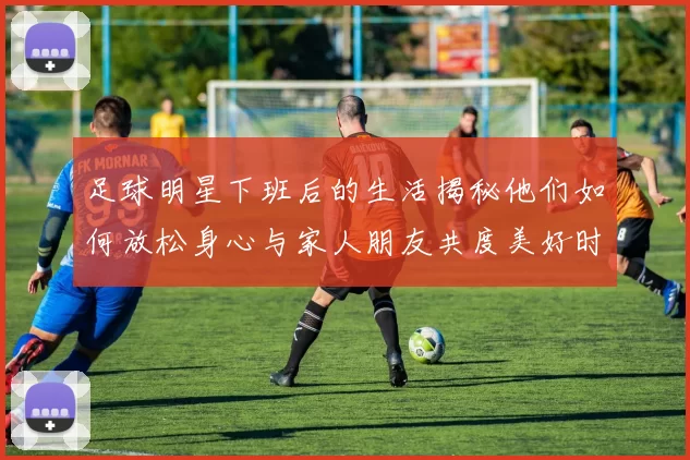 足球明星下班后的生活揭秘他们如何放松身心与家人朋友共度美好时光